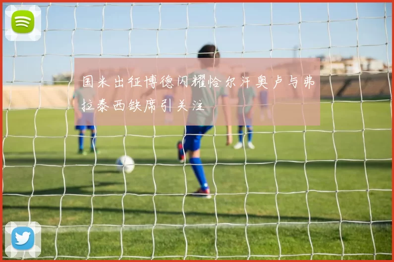 国米出征博德闪耀恰尔汗奥卢与弗拉泰西缺席引关注